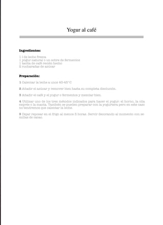 Yogur al café
Ingredientes:
1 l de leche fresca
1 yogur natural o un sobre de fermentos
1 tacita de café recién hecho
2 cucharadas de azúcar
Preparación:
1 Calentar la leche a unos 40-45°C
2 Añadir el azúcar y remover bien hasta su completa disolución.
3 Añadir el café y el yogur o fermentos y mezclar bien.
4 Utilizar uno de los tres métodos indicados para hacer el yogur: el horno, la olla
exprés o la manta. También se pueden preparar con la yogurtera pero en este caso
no tendremos que calentar la leche.
5 Dejar reposar en el frigo al menos 3 horas. Servir decorando al momento con se-
millas de cacao.
 