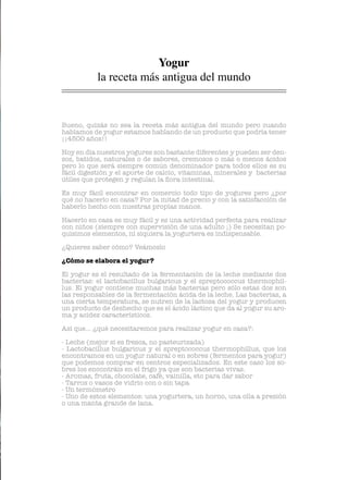 Bueno, quizás no sea la receta más antigua del mundo pero cuando
hablamos de yogur estamos hablando de un producto que podría tener
¡¡4500 años!!
Hoy en día nuestros yogures son bastante diferentes y pueden ser den-
sos, batidos, naturales o de sabores, cremosos o más o menos ácidos
pero lo que será siempre común denominador para todos ellos es su
fácil digestión y el aporte de calcio, vitaminas, minerales y bacterias
útiles que protegen y regulan la flora intestinal.
Es muy fácil encontrar en comercio todo tipo de yogures pero ¿por
qué no hacerlo en casa? Por la mitad de precio y con la satisfacción de
haberlo hecho con nuestras propìas manos.
Hacerlo en casa es muy fácil y es una actividad perfecta para realizar
con niños (siempre con supervisión de una adulto ;) Se necesitan po-
quísimos elementos, ni siquiera la yogurtera es indispensable.
¿Quieres saber cómo? Veámoslo
¿Cómo se elabora el yogur?
El yogur es el resultado de la fermentación de la leche mediante dos
bacterias: el lactobacillus bulgaricus y el spreptococcus thermophil-
lus. El yogur contiene muchas más bacterias pero sólo estas dos son
las responsables de la fermentación ácida de la leche. Las bacterias, a
una cierta temperatura, se nutren de la lactosa del yogur y producen
un producto de deshecho que es el ácido láctico que da al yogur su aro-
ma y acidez característicos.
Así que... ¿qué necesitaremos para realizar yogur en casa?:
- Leche (mejor si es fresca, no pasteurizada)
- Lactobacillus bulgaricus y el spreptococcus thermophillus, que los
encontramos en un yogur natural o en sobres (fermentos para yogur)
que podemos comprar en centros especializados. En este caso los so-
bres los encontráis en el frigo ya que son bacterias vivas.
- Aromas, fruta, chocolate, café, vainilla, etc para dar sabor
- Tarros o vasos de vidrio con o sin tapa
- Un termómetro
- Uno de estos elementos: una yogurtera, un horno, una olla a presión
o una manta grande de lana.
Yogur
la receta más antigua del mundo
 