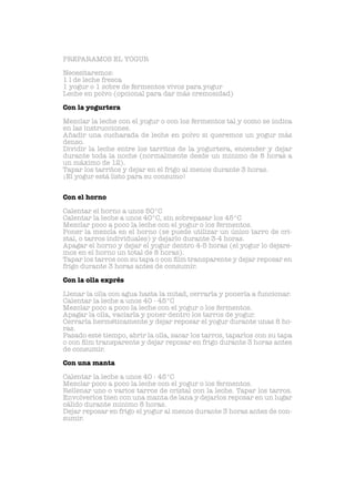 PREPARAMOS EL YOGUR
Necesitaremos:
1 l de leche fresca
1 yogur o 1 sobre de fermentos vivos para yogur
Leche en polvo (opcional para dar más cremosidad)
Con la yogurtera
Mezclar la leche con el yogur o con los fermentos tal y como se indica
en las instrucciones.
Añadir una cucharada de leche en polvo si queremos un yogur más
denso.
Dividir la leche entre los tarritos de la yogurtera, encender y dejar
durante toda la noche (normalmente desde un minimo de 8 horas a
un máximo de 12).
Tapar los tarritos y dejar en el frigo al menos durante 3 horas.
¡El yogur está listo para su consumo!
Con el horno
Calentar el horno a unos 50°C
Calentar la leche a unos 40°C, sin sobrepasar los 45°C
Mezclar poco a poco la leche con el yogur o los fermentos.
Poner la mezcla en el horno (se puede utilizar un único tarro de cri-
stal, o tarros individuales) y dejarlo durante 3-4 horas.
Apagar el horno y dejar el yogur dentro 4-5 horas (el yogur lo dejare-
mos en el horno un total de 8 horas).
Tapar los tarros con su tapa o con film transparente y dejar reposar en
frigo durante 3 horas antes de consumir.
Con la olla exprés
Llenar la olla con agua hasta la mitad, cerrarla y ponerla a funcionar.
Calentar la leche a unos 40 - 45°C
Mezclar poco a poco la leche con el yogur o los fermentos.
Apagar la olla, vaciarla y poner dentro los tarros de yogur.
Cerrarla herméticamente y dejar reposar el yogur durante unas 8 ho-
ras.
Pasado este tiempo, abrir la olla, sacar los tarros, taparlos con su tapa
o con film transparente y dejar reposar en frigo durante 3 horas antes
de consumir.
Con una manta
Calentar la leche a unos 40 - 45°C
Mezclar poco a poco la leche con el yogur o los fermentos.
Rellenar uno o varios tarros de cristal con la leche. Tapar los tarros.
Envolverlos bien con una manta de lana y dejarlos reposar en un lugar
cálido durante mínimo 8 horas.
Dejar reposar en frigo el yogur al menos durante 3 horas antes de con-
sumir.
 