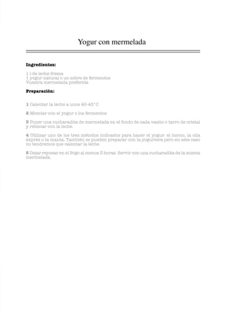 Yogur con mermelada
Ingredientes:
1 l de leche fresca
1 yogur natural o un sobre de fermentos
Vuestra mermelada preferida
Preparación:
1 Calentar la leche a unos 40-45°C
2 Mezclar con el yogur o los fermentos
3 Poner una cucharadita de mermelada en el fondo de cada vasito o tarro de cristal
y rellenar con la leche.
4 Utilizar uno de los tres métodos indicados para hacer el yogur: el horno, la olla
exprés o la manta. También se pueden preparar con la yogurtera pero en este caso
no tendremos que calentar la leche.
5 Dejar reposar en el frigo al menos 3 horas. Servir con una cucharadita de la misma
mermelada.
 