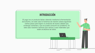 El yogur​ es un producto lácteo obtenido mediante la fermentación
de la leche​ y en este caso lo haremos de manera casera siguiendo
ciertos pasos para lograr un producto de buena calidad que
contenga nutrientes y que se pueda consumir sin problema. En
este caso nosotros veremos que vamos a usar materiales que
están al alcance de todos.
INTRODUCCIÓN
 