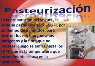 En la preparación del yogurt , la leche se pasteuriza a 95 – 96 ºC por un tiempo de 5 minutos, para destruir los microorganismos patógenos y la flora que no interese. Luego se enfría hasta los 45 ºC que es la temperatura que normalmente se usa en la incubación. 