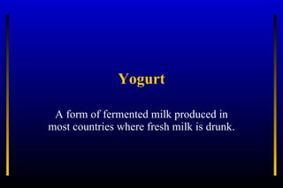 Yogurt A form of fermented milk produced in most countries where fresh milk is drunk. 