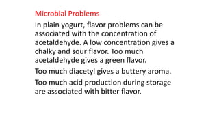 Microbial Problems
In plain yogurt, flavor problems can be
associated with the concentration of
acetaldehyde. A low concentration gives a
chalky and sour flavor. Too much
acetaldehyde gives a green flavor.
Too much diacetyl gives a buttery aroma.
Too much acid production during storage
are associated with bitter flavor.
 