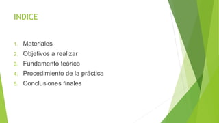 INDICE
1. Materiales
2. Objetivos a realizar
3. Fundamento teórico
4. Procedimiento de la práctica
5. Conclusiones finales
 