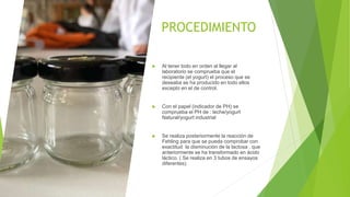 PROCEDIMIENTO
 Al tener todo en orden al llegar al
laboratorio se comprueba que el
recipiente (el yogurt) el proceso que se
deseaba se ha producido en todo ellos
excepto en el de control.
 Con el papel (indicador de PH) se
comprueba el PH de : leche/yogurt
Natural/yogurt industrial
 Se realiza posteriormente la reacción de
Fehling para que se pueda comprobar con
exactitud la disminución de la lactosa , que
anteriormente se ha transformado en ácido
láctico. ( Se realiza en 3 tubos de ensayos
diferentes)
 