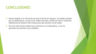 CONCLUSIONES
 Hemos llegado a la conclusión de que el pH de los yogures, ha podido cambiar
por la temperatura, ya que al ser todos naturales, puede ser que el industrial
debiésemos de dejarlo más tiempo para que alcance un pH mayor.
 Por otro lado hemos estado muy contentos en el laboratorio, y nos ha
parecido una práctica muy completa.
 