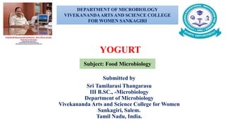 Submitted by
Sri Tamilarasi Thangarasu
III B.SC., -Microbiology
Department of Microbiology
Vivekananda Arts and Science College for Women
Sankagiri, Salem.
Tamil Nadu, India.
YOGURT
DEPARTMENT OF MICROBIOLOGY
VIVEKANANDAARTS AND SCIENCE COLLEGE
FOR WOMEN SANKAGIRI
Subject: Food Microbiology
 