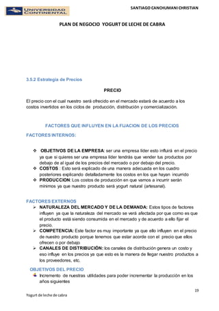 SANTIAGO CANCHUMANI CHRISTIAN
PLAN DE NEGOCIO YOGURT DE LECHE DE CABRA
19
Yogurt de leche de cabra
3.5.2 Estrategia de Precios
PRECIO
El precio con el cual nuestro será ofrecido en el mercado estará de acuerdo a los
costos invertidos en los ciclos de producción, distribución y comercialización.
FACTORES QUE INFLUYEN EN LA FIJACION DE LOS PRECIOS
FACTORES INTERNOS:
 OBJETIVOS DE LA EMPRESA: ser una empresa líder esto influirá en el precio
ya que si quieres ser una empresa líder tendrás que vender tus productos por
debajo de al igual de los precios del mercado o por debajo del precio.
 COSTOS : Esto será explicado de una manera adecuada en los cuadro
posteriores explicando detalladamente los costos en los que hayan incurrido
 PRODUCCION: Los costos de producción en que vamos a incurrir serán
mínimos ya que nuestro producto será yogurt natural (artesanal).
FACTORES EXTERNOS
 NATURALEZA DEL MERCADO Y DE LA DEMANDA: Estos tipos de factores
influyen ya que la naturaleza del mercado se verá afectada por que como es que
el producto está siendo consumida en el mercado y de acuerdo a ello fijar el
precio.
 COMPETENCIA: Este factor es muy importante ya que ello influyen en el precio
de nuestro producto porque tenemos que estar acorde con el precio que ellos
ofrecen o por debajo
 CANALES DE DISTRIBUCIÓN: los canales de distribución genera un costo y
eso influye en los precios ya que esto es la manera de llegar nuestro productos a
los proveedores, etc.
OBJETIVOS DEL PRECIO
Incremento de nuestras utilidades para poder incrementar la producción en los
años siguientes
 