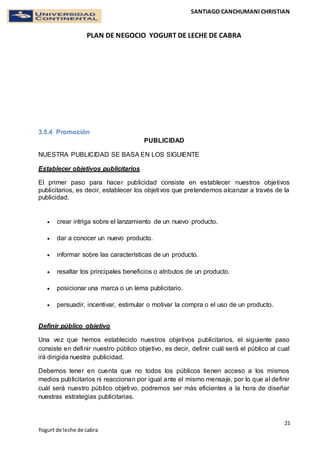SANTIAGO CANCHUMANI CHRISTIAN
PLAN DE NEGOCIO YOGURT DE LECHE DE CABRA
21
Yogurt de leche de cabra
3.5.4 Promoción
PUBLICIDAD
NUESTRA PUBLICIDAD SE BASA EN LOS SIGUIENTE
Establecer objetivos publicitarios
El primer paso para hacer publicidad consiste en establecer nuestros objetivos
publicitarios, es decir, establecer los objetivos que pretendemos alcanzar a través de la
publicidad.
 crear intriga sobre el lanzamiento de un nuevo producto.
 dar a conocer un nuevo producto.
 informar sobre las características de un producto.
 resaltar los principales beneficios o atributos de un producto.
 posicionar una marca o un lema publicitario.
 persuadir, incentivar, estimular o motivar la compra o el uso de un producto.
Definir público objetivo
Una vez que hemos establecido nuestros objetivos publicitarios, el siguiente paso
consiste en definir nuestro público objetivo, es decir, definir cuál será el público al cual
irá dirigida nuestra publicidad.
Debemos tener en cuenta que no todos los públicos tienen acceso a los mismos
medios publicitarios ni reaccionan por igual ante el mismo mensaje, por lo que al definir
cuál será nuestro público objetivo, podremos ser más eficientes a la hora de diseñar
nuestras estrategias publicitarias.
 