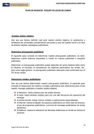 SANTIAGO CANCHUMANI CHRISTIAN
PLAN DE NEGOCIO YOGURT DE LECHE DE CABRA
22
Yogurt de leche de cabra
Analizar púbico objetivo
Una vez que hemos definido cuál será nuestro público objetivo, lo analizamos y
señalamos las principales características que posea y que nos puedan servir a la hora
de diseñar nuestras estrategias publicitarias.
Determinar presupuesto publicitario
El siguiente paso consiste en determinar nuestro presupuesto publicitario, es decir,
determinar cuánto estamos dispuestos a invertir en nuestra publicidad o campaña
publicitaria.
Determinar un presupuesto publicitario puede depender de varios factores tales como
la industria, el mercado, la competencia, los objetivos publicitarios, las ventas, etc.,
pero como regla general, un presupuesto publicitario adecuado está conformado por el
3% de las ventas.
Seleccionar medios publicitarios
Una vez que hemos determinado nuestro presupuesto publicitario, el siguiente paso
consiste en seleccionar los medios o canales publicitarios que utilizaremos para enviar
nuestro mensaje publicitario a nuestro público objetivo.
la televisión: medio costoso pero de amplio alcance.
la radio: medio también costoso pero con una alta frecuencia de exposición del
mensaje.
la prensa escrita: incluye diarios, revistas y publicaciones especializadas.
el Internet: implica el alquiler de espacios publicitarios en sitios web de terceros,
el uso de programas publicitarios, y el envío de mensajes publicitarios vía correo
electrónico.
El teléfono: implica la realización de llamadas telefónicas en donde se ofrezca el
producto.
 