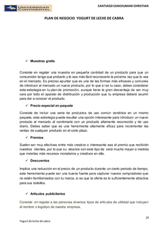 SANTIAGO CANCHUMANI CHRISTIAN
PLAN DE NEGOCIO YOGURT DE LECHE DE CABRA
24
Yogurt de leche de cabra
 Muestras gratis
Consiste en regalar una muestra en pequeña cantidad de un producto para que un
consumidor tenga que probarlo y le sea más fácil reconocerlo la próxima vez que lo vea
en el mercado. Es preciso apuntar que es una de las formas más eficaces y comunes
de introducir al mercado un nuevo producto, por lo que sí es tu caso, debes considerar
esta estrategia en tu plan de promoción, aunque tiene la gran desventaja de ser muy
cara por todo el aparato de distribución y producción que tu empresa deberá asumir
para dar a conocer el producto.
 Precio especial en paquete
Consiste de incluir una serie de productos de uso común vendidos en un mismo
paquete, esta estrategia puede resultar una opción interesante para introducir un nuevo
producto al mercado al combinarla con un producto altamente reconocido y de uso
diario. Debes saber que es una herramienta altamente eficaz para incrementar las
ventas de cualquier producto en el corto plazo.
 Premios
Suelen ser muy efectivas entre más creativo o interesante sea el premio que recibirán
nuestros clientes, por lo que su alcance con este tipo de será mucho mayor a medida
que inviertas más recursos monetarios y creativos en ella.
 Descuentos
Implica una reducción en el precio de un producto durante un cierto periodo de tiempo,
esta herramienta puede ser una buena fuente para capturar nuevos compradores que
no estén familiarizados con tu marca, si es que la oferta es lo suficientemente atractiva
para sus bolsillos.
 Artículos publicitarios
Consiste en regalar a las personas diversos tipos de artículos de utilidad que incluyen
el nombre o logotipo de nuestra empresa,
 