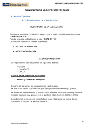 SANTIAGO CANCHUMANI CHRISTIAN
PLAN DE NEGOCIO YOGURT DE LECHE DE CABRA
26
Yogurt de leche de cabra
4.1 Análisis Operativo
4.1 .1 Características de la Localización
DESCRIPCIÓN DE LA LOCALIZACIÓN
El presente estudio de Localización busca lograr la mejor ubicación para la empresa
“CHIRONAEK. S.A.C”
Nuestra empresa está ubica en la calle REAL N° 180
La selección se llevará a cabo en dos etapas:
 MACROLOCALIZACIÓN
 MICROLOCALIZACIÓN
MACROLOCALIZACIÓN
La empresa tiene para elegir entre los siguientes distritos:
* TAMBO
* HUANCAYO
* CHILCA
Análisis de los factores de localización
1. Medios y Costos del transporte
Cercanía de las fuentes de abastecimiento y del mercado
En este punto vemos que tiene una gran ventaja los distritos Huancayo y chilca,
En Ambos se puede observar que están cerca a fuentes de abastecimiento y tienen un
mercado potencial muy grande; pero la que tiene rutas el sur del distrito de chilca.
Consideramos como aspecto primordial que tenga rutas hacia sur porque de ahí
procederán la mayoría de nuestros insumos.
 