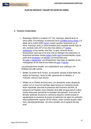 SANTIAGO CANCHUMANI CHRISTIAN
PLAN DE NEGOCIO YOGURT DE LECHE DE CABRA
27
Yogurt de leche de cabra
2. Factores Ambientales.
 Huancayo: Debido a su latitud (12° LS), Huancayo debería tener un
clima cálido. Sin embargo, la presencia de la Cordillera de los Andes y la
altitud de la ciudad (3250 msnm) causan grandes variaciones en el
clima. Huancayo tiene un clima templado pero inestable durante todo el
año, variando entre 24º en los días más cálidos y 5º grados
centígrados en las noches más frías. La gran variación de las
temperaturas hace que en la zona sólo se distingan dos estaciones, la
temporada de lluvias desde octubre hasta abril (correspondiente a gran
parte de la primavera y el verano) y la temporada seca
de mayo a septiembre. Las temperaturas más bajas se registran en las
madrugadas de los días de los meses de junio a agosto.
Las precipitaciones anuales son moderadas lo que contribuye a la
fertilidad del valle huanca.
 tambo: El distrito de El Tambo, se encuentra ubicado al lado Norte del
distrito de Huancayo, hacia la orilla izquierda del río Mantaro, a
3,253mts. sobre el nivel del mar.
 Chilca: es un Distrito de Clima seco, con abundante zonas desérticas,
cuenta con un rio por el cual fluye agua barrosa en ocasiones siendo
factor importante para esto la presencia del Fenómeno del Niño, la
presencia de Hoyadas como indicador de la falta de agua para el cultivo,
siendo estos para aprovechar la humedad del subsuelo, en la zona de
llamada quebrada de parca no cambia la situación, siendo escasa el
aguateniendo la presencia de pozos de extracción de agua con profundid
ades quefácilmente superan los 50 metros, zonas rocosas de gran exten
sión y elevadaspendientes, así como arenales son lo general de esta
zona.
 