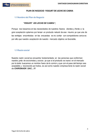 SANTIAGO CANCHUMANI CHRISTIAN
PLAN DE NEGOCIO YOGURT DE LECHE DE CABRA
3
Yogurt de leche de cabra
1.1Nombre del Plan de Negocio
“YOGURT DE LECHE DE CABRA”,
Porque nos basamos en las necesidades de nuestros futuros clientes y frente a la
gran aceptación optamos por lanzar un producto natural de ese insumo ya que una de
las ventajas encontradas en las encuestas es no contar con competidores cerca es
por ello que nuestra aceptación de nuestro mercado objetivo es favorable.
1.1Razón social
Nuestra razón social se encuentra fundamentada en las personas que conforman
nuestra junta de accionistas y socios ya que si el producto es nuevo en el mercado
por lo tanto buscamos un nombre fuera de lo común y que con el paso del tiempo sea
aceptable y reconocido por todos, es así como nuestra empresa tiene la razón social
de CHIRONAEK SAC…!!!
 