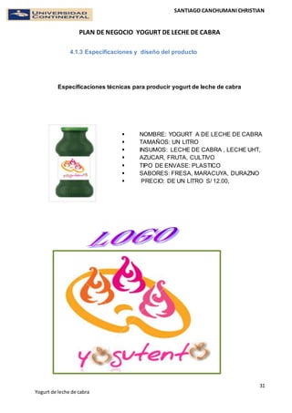 SANTIAGO CANCHUMANI CHRISTIAN
PLAN DE NEGOCIO YOGURT DE LECHE DE CABRA
31
Yogurt de leche de cabra
4.1.3 Especificaciones y diseño del producto
Especificaciones técnicas para producir yogurt de leche de cabra
 NOMBRE: YOGURT A DE LECHE DE CABRA
 TAMAÑOS: UN LITRO
 INSUMOS: LECHE DE CABRA , LECHE UHT,
 AZUCAR, FRUTA, CULTIVO
 TIPO DE ENVASE: PLASTICO
 SABORES: FRESA, MARACUYA, DURAZNO
 PRECIO: DE UN LITRO S/ 12.00,
 