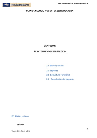 SANTIAGO CANCHUMANI CHRISTIAN
PLAN DE NEGOCIO YOGURT DE LECHE DE CABRA
4
Yogurt de leche de cabra
CAPÍTULO II:
PLANTEAMIENTO ESTRATÉGICO
2.1 Misión y visión
2.2 objetivos
2.3 Estructura Funcional
2.4 Descripción del Negocio
2.1 Misión y visión
MISIÓN
 