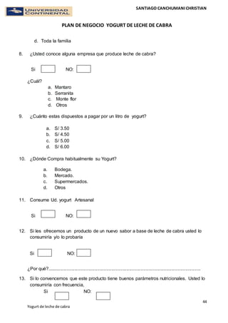 SANTIAGO CANCHUMANI CHRISTIAN
PLAN DE NEGOCIO YOGURT DE LECHE DE CABRA
44
Yogurt de leche de cabra
d. Toda la familia
8. ¿Usted conoce alguna empresa que produce leche de cabra?
Si NO:
¿Cuál?
a. Mantaro
b. Serranita
c. Monte flor
d. Otros
9. ¿Cuánto estas dispuestos a pagar por un litro de yogurt?
a. S/ 3.50
b. S/ 4.50
c. S/ 5.00
d. S/ 6.00
10. ¿Dónde Compra habitualmente su Yogurt?
a. Bodega.
b. Mercado.
c. Supermercados.
d. Otros
11. Consume Ud. yogurt Artesanal
Si NO:
12. Si les ofrecemos un producto de un nuevo sabor a base de leche de cabra usted lo
consumiría y/o lo probaría
Si NO:
¿Por qué?........................................................................................................................
13. Si lo convencemos que este producto tiene buenos parámetros nutricionales. Usted lo
consumiría con frecuencia,
Si NO:
 