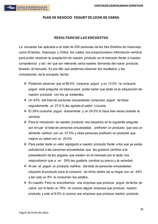 SANTIAGO CANCHUMANI CHRISTIAN
PLAN DE NEGOCIO YOGURT DE LECHE DE CABRA
45
Yogurt de leche de cabra
RESULTADO DE LAS ENCUESTAS
La encuesta fue aplicada a un total de 200 personas de los tres Distritos de Huancayo,
como El tambo, Huancayo y Chilca los cueles nos proporcionaron información verídica
para poder observar la aceptación de nuestro producto en el mercado frente a nuestra
competencia y así ver que tan relevante seria nuestra demanda del nuevo producto
lanzado al mercado. Es por ello que podemos observar los resultados y las
conclusiones de la encuesta hecha:
 Podemos observar que el 86.5% consume yogurt y un 13.5% no consume
yogurt, esta pregunta es básica para poder saber que tanta es la adquisición de
nuestro producto con los ya existentes.
 Un 43% del total de personas encuestadas consumen yogurt de fresa
seguidamente un 27.5 % les agrada el sabor Lúcuma.
 El 39% consume yogurt diariamente y un 24.5% lo hace tres veces durante la
semana.
 Para la innovación de nuestro producto nos basamos en la siguiente pregunta
por el cual el total de personas encuestadas prefieren un producto que sea un
alimento nutritivo con un 47.5% y otras personas prefieren un producto que
mejore su salud con un 25.5%
 Para poder darle un valor agregado a nuestro producto frente a los que ya existe
solicitamos a las personas encuestadas que les gustaría cambiar a la
presentación de los yogures que existen en el mercado por lo tanto nos
respondieron que a un 29% les gustaría cambiar su precio y la variedad.
 Al ser el yogurt un producto nutritivo del total de personas encuestadas
adquiere el producto para el consumo de niños dentro de su hogar con un 44%
y tan solo un 8% lo consumen los adultos.
 En nuestro Perú no encontramos una empresa que produce yogurt de leche de
cabra por lo tanto un 78% no conoce alguna empresa que produce nuestro
producto y solo el 8.5% si conoce una empresa que produce nuestro producto.
 
