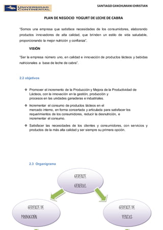 SANTIAGO CANCHUMANI CHRISTIAN
PLAN DE NEGOCIO YOGURT DE LECHE DE CABRA
5
Yogurt de leche de cabra
“Somos una empresa que satisface necesidades de los consumidores, elaborando
productos innovadores de alta calidad, que brinden un estilo de vida saludable,
proporcionando la mejor nutrición y confianza”.
VISIÓN
“Ser la empresa número uno, en calidad e innovación de productos lácteos y bebidas
nutricionales a base de leche de cabra”.
2.2 objetivos
 Promover el incremento de la Producción y Mejora de la Productividad de
Lácteos, con la innovación en la gestión, producción y
procesos en las unidades ganaderas e industriales.
 Incrementar el consumo de productos lácteos en el
mercado interno, en forma concertada y articulada para satisfacer los
requerimientos de los consumidores, reducir la desnutrición, e
incrementar el consumo.
 Satisfacer las necesidades de los clientes y consumidores, con servicios y
productos de la más alta calidad y ser siempre su primera opción.
2.3 Organigrama
GERENTE
GENERAL
GERENTE DE
VENTAS
GERENTE DE
PRODUCCIÓN
 