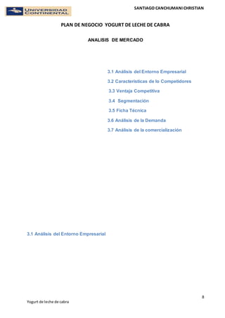 SANTIAGO CANCHUMANI CHRISTIAN
PLAN DE NEGOCIO YOGURT DE LECHE DE CABRA
8
Yogurt de leche de cabra
ANALISIS DE MERCADO
3.1 Análisis del Entorno Empresarial
3.2 Características de lo Competidores
3.3 Ventaja Competitiva
3.4 Segmentación
3.5 Ficha Técnica
3.6 Análisis de la Demanda
3.7 Análisis de la comercialización
3.1 Análisis del Entorno Empresarial
 