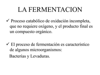 LA FERMENTACION 
 Proceso catabólico de oxidación incompleta, 
que no requiere oxígeno, y el producto final es 
un compuesto orgánico. 
 El proceso de fermentación es característico 
de algunos microorganismos: 
Bacterias y Levaduras. 
 
