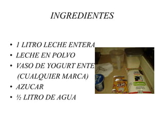 INGREDIENTES 
• 1 LITRO LECHE ENTERA 
• LECHE EN POLVO 
• VASO DE YOGURT ENTERO 
(CUALQUIER MARCA) 
• AZUCAR 
• ½ LITRO DE AGUA 
 