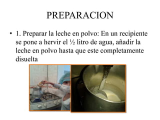 PREPARACION 
• 1. Preparar la leche en polvo: En un recipiente 
se pone a hervir el ½ litro de agua, añadir la 
leche en polvo hasta que este completamente 
disuelta 
 