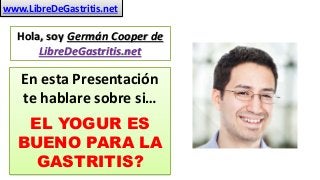 www.LibreDeGastritis.net 
Hola, soy Germán Cooper de 
LibreDeGastritis.net 
En esta Presentación 
te hablare sobre si… 
EL YOGUR ES 
BUENO PARA LA 
GASTRITIS? 
 