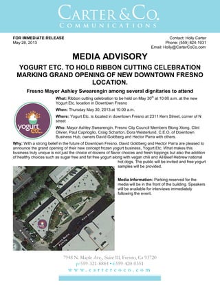 FOR IMMEDIATE RELEASE Contact: Holly Carter
May 28, 2013 Phone: (559) 824-1931
Email: Holly@CarterCoCo.com
MEDIA ADVISORY
YOGURT ETC. TO HOLD RIBBON CUTTING CELEBRATION
MARKING GRAND OPENING OF NEW DOWNTOWN FRESNO
LOCATION.
Fresno Mayor Ashley Swearengin among several dignitaries to attend
What: Ribbon cutting celebration to be held on May 30th
at 10:00 a.m. at the new
Yogurt Etc. location in Downtown Fresno
When: Thursday May 30, 2013 at 10:00 a.m.
Where: Yogurt Etc. is located in downtown Fresno at 2311 Kern Street, corner of N
street
Who: Mayor Ashley Swearengin, Fresno City Council Members Blong Xiong, Clint
Olivier, Paul Caprioglio, Craig Scharton, Dora Westerlund, C.E.O. of Downtown
Business Hub, owners David Goldberg and Hector Parra with others.
Why: With a strong belief in the future of Downtown Fresno, David Goldberg and Hector Parra are pleased to
announce the grand opening of their new concept frozen yogurt business, Yogurt Etc. What makes this
business truly unique is not just the choice of dozens of flavor choices and fresh toppings but also the addition
of healthy choices such as sugar free and fat free yogurt along with vegan chili and All Beef Hebrew national
hot dogs. The public will be invited and free yogurt
samples will be provided.
Media Information: Parking reserved for the
media will be in the front of the building. Speakers
will be available for interviews immediately
following the event.
 