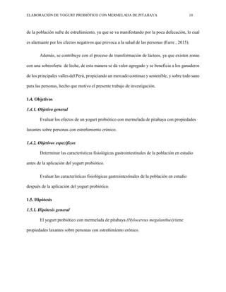 ELABORACIÓN DE YOGURT PROBIÓTICO CON MERMELADA DE PITAHAYA 10
de la población sufre de estreñimiento, ya que se va manifestando por la poca defecación, lo cual
es alarmante por los efectos negativos que provoca a la salud de las personas (Farre , 2015).
Además, se contribuye con el proceso de transformación de lácteos, ya que existen zonas
con una sobreoferta de leche, de esta manera se da valor agregado y se beneficia a los ganaderos
de los principales valles del Perú, propiciando un mercado continuo y sostenible, y sobre todo sano
para las personas, hecho que motivo el presente trabajo de investigación.
1.4. Objetivos
1.4.1. Objetivo general
Evaluar los efectos de un yogurt probiótico con mermelada de pitahaya con propiedades
laxantes sobre personas con estreñimiento crónico.
1.4.2. Objetivos específicos
Determinar las características fisiológicas gastrointestinales de la población en estudio
antes de la aplicación del yogurt probiótico.
Evaluar las características fisiológicas gastrointestinales de la población en estudio
después de la aplicación del yogurt probiótico.
1.5. Hipótesis
1.5.1. Hipótesis general
El yogurt probiótico con mermelada de pitahaya (Hylocereus megalanthus) tiene
propiedades laxantes sobre personas con estreñimiento crónico.
 