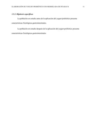 ELABORACIÓN DE YOGURT PROBIÓTICO CON MERMELADA DE PITAHAYA 11
1.5.2. Hipótesis específicas
La población en estudio antes de la aplicación del yogurt probiótico presenta
características fisiológicas gastrointestinales.
La población en estudio después de la aplicación del yogurt probiótico presenta
características fisiológicas gastrointestinales
 