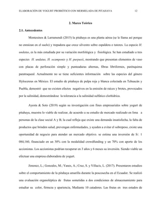 ELABORACIÓN DE YOGURT PROBIÓTICO CON MERMELADA DE PITAHAYA 12
2. Marco Teórico
2.1. Antecedentes
Montesinos & Larramendi (2015) la pitahaya es una planta aérea (se le llama así porque
no enraízan en el suelo) y trepadora que crece silvestre sobre espaldera o tutores. La especie H.
undatus, es la más estudiada por su variación morfológica y fisiológica. Se han estudiado a tres
especies H. undatus, H. ocamponis y H. purpusii, mostrando que presentan elementos de vaso
con placas de perforación simple y punteaduras alternas, fibras libriformes, parénquima
paratraqueal. Actualmente no se tiene suficientes información sobre las especies del género
Hylocereus en México. El estudio de pitahaya de pulpa roja y blanca colectada en Tehuacán y
Puebla, demostró que no existen efectos negativos en la emisión de raíces y brotes, provocados
por la salinidad, demostrándose la tolerancia a la salinidad sulfático clorhídrica.
Ayesta & Soto (2019) según su investigación con fines empresariales sobre yogurt de
pitahaya, muestra lo viable de realizar, de acuerdo a su estudio de mercado realizado en lima a
personas de la clase social A y B, la cual refleja que existe una demanda insatisfecha, la falta de
productos que brinden salud, prevengan enfermedades, y ayuden a evitar el sobrepeso, existe una
oportunidad de negocio para atender un mercado objetivo. se estima una inversión de S/. 1
084,160, financiado en un 30% con la modalidad crowdfunding y un 70% con aporte de los
accionistas. Los accionistas podrían recuperar en 3 años y 6 meses su inversión. Siendo viable un
efectuar una empresa elaboradora de yogurt.
Jimenez, L.; Gonzales, M.; Yanes, A.; Cruz, S. y Villacis, L. (2017). Presentaron estudios
sobre el comportamiento de la pitahaya amarilla durante la poscosecha en el Ecuador. Se realizó
una evaluación organoléptica de frutas sometidas a dos condiciones de almacenamiento para
estudiar su color, firmeza y apariencia, Mediante 10 catadores. Las frutas en tres estados de
 