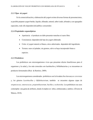 ELABORACIÓN DE YOGURT PROBIÓTICO CON MERMELADA DE PITAHAYA 14
2.2.3 Tipos de yogurt
En la comercialización y elaboración del yogurt existen diversas formas de presentaciones,
es posible preparar yogurt batido, líquido, aflanado, natural, sabor izado, afrutado y con agregados
especiales, todo ello dependerá del público consumidor.
2.2.4 Propiedades organolépticas
 Apariencia: el producto no debe presentar manchas ni suero libre.
 Consistencia: dependerá del tipo de yogurt elaborado.
 Color: el yogurt natural es blanco, otros saborizados dependerá del ingrediente.
 Textura: suave al paladar, sin grumos, salvo se haya incorporado frutas u
especies.
2.2.5 Probióticos
Los probióticos son microorganismos vivos que presentan efectos beneficiosos para el
organismo y la salud, y los más conocidos son lactobacilos y bifidobacterias y se encuentran en
productos fermentados (Ruiz & Ramírez, 2009).
Los microorganismos considerados probióticos son la levadura Saccharomyces cerevisiae
y, los géneros Lactobacillus y Bifidobacterium, también se encuentra algunas cepas de
streptococcus, enterococcus, propionibacterium, bacillus y escherichia. Los probióticos sus usos
contemplan una gama de atributos, desde el empleo en niños, embarazadas y adultos. (Álvarez &
Mateos, 2018).
 