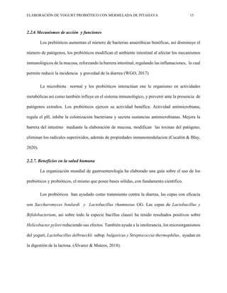 ELABORACIÓN DE YOGURT PROBIÓTICO CON MERMELADA DE PITAHAYA 15
2.2.6 Mecanismos de acción y funciones
Los prebióticos aumentan el número de bacterias anaeróbicas benéficas, así disminuye el
número de patógenos, los probióticos modifican el ambiente intestinal al afectar los mecanismos
inmunológicos de la mucosa, reforzando la barrera intestinal, regulando las inflamaciones, lo cual
permite reducir la incidencia y gravedad de la diarrea (WGO, 2017)
La microbiota normal y los probióticos interactúan ene le organismo en actividades
metabólicas así como también influye en el sistema inmunológico, y prevenir ante la presencia de
patógenos extraños. Los probióticos ejercen su actividad benéfica: Actividad antimicrobiana;
regula el pH, inhibe la colonización bacteriana y secreta sustancias antimicrobianas. Mejora la
barrera del intestino mediante la elaboración de mucosa, modifican las toxinas del patógeno,
eliminan los radicales superóxidos, además de propiedades inmunomodulacion (Cucalón & Blay,
2020).
2.2.7. Beneficios en la salud humana
La organización mundial de gastroenterología ha elaborado una guía sobre el uso de los
prebióticos y probióticos, el mismo que posee bases sólidas, con fundamento científico.
Los probióticos han ayudado como tratamiento contra la diarrea, las cepas con eficacia
son Saccharomyces boulardi y Lactobacillus rhamnosus GG. Las cepas de Lactobacillus y
Bifidobacterium, asi sobre todo la especie bacillus clausii ha tenido resultados positivos sobre
Helicobacter pylori reduciendo sus efectos. También ayuda a la intolerancia, los microorganismos
del yogurt, Lactobacillus delbrueckii subsp. bulgaricus y Streptococcus thermophilus, ayudan en
la digestión de la lactosa. (Álvarez & Mateos, 2018).
 