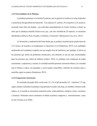 ELABORACIÓN DE YOGURT PROBIÓTICO CON MERMELADA DE PITAHAYA 16
2.2.8 Generalidades de la Pitahaya
La pitahaya pertenece a la familia Cactáceas, por lo general se localiza en zonas tropicales
y amazónicas de agricultura de transición. “Las especies H. undatus, H.triangularis y H. purpusii,
conocida como fruto del dragón , son cultivadas principalmente en Centro América e Israel, en
tanto que la pitahaya amarilla Selenicereus spp., con una variedad de 20 especies, se encuentra
distribuida en Bolivia, Perú, Ecuador, Colombia y Venezuela” (Montesinos Cruz et al., 2015).
La formación y maduración del fruto desde que se produce la polinización puede durar de
4 a 8 meses, de acuerdo a su temperatura y exposición al sol (Santarrosa, 2013). Las cualidades
medicinales de la pitahaya cumplen con una amplia lista de beneficios, por ejemplo, el alivio en
las personas que sufren de problemas estomacales, este alimento es una las más recomendadas
para las personas que sufren de diabetes (López, 2014). La pitahaya está compuesta de pulpa
(consistente y espumosa) y cáscara, la variedad amarilla presenta coloración blanca y la variedad
roja es blanca y rojiza, con pequeñas y suaves pepas comestibles, cubiertas de escamas rojas y
amarillas según su especie (Santarrosa, 2013).
2.2.9 Composición nutricional
El contenido de grados Brix oscila entre 12 y 14, el pH promedio 4,5; vitamina C 25 mg,
según estudios realizados la pitahaya roja presenta la acidez más baja, así también contiene ácido
málico, en la semilla se encuentran sustancias como: acido palmítico, esteárico, oleico, vaccénico
y linoleico. Nutrientes macro elementos se hallan el potasio, magnesio y microelementos como
el zinc (Verona et al, 2020).
 