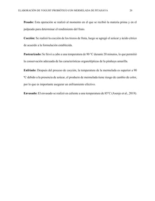 ELABORACIÓN DE YOGURT PROBIÓTICO CON MERMELADA DE PITAHAYA 20
Pesado: Esta operación se realizó al momento en el que se recibió la materia prima y en el
pulpeado para determinar el rendimiento del fruto.
Cocción: Se realizó la cocción de los trozos de fruta, luego se agregó el azúcar y ácido cítrico
de acuerdo a la formulación establecida.
Pasteurizado: Se llevó a cabo a una temperatura de 90 °C durante 20 minutos, lo que permitió
la conservación adecuada de las características organolépticas de la pitahaya amarilla.
Enfriado: Después del proceso de cocción, la temperatura de la mermelada es superior a 90
ºC debido a la presencia de azúcar, el producto de mermelada tiene riesgo de cambio de color,
por lo que es importante asegurar un enfriamiento efectivo.
Envasado: El envasado se realizó en caliente a una temperatura de 85°C (Asenjo et al., 2019).
 