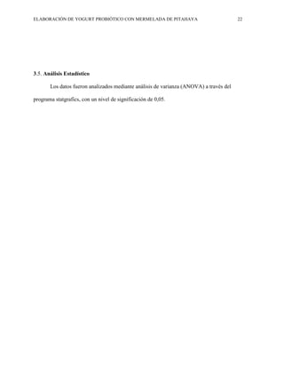 ELABORACIÓN DE YOGURT PROBIÓTICO CON MERMELADA DE PITAHAYA 22
3.5. Análisis Estadístico
Los datos fueron analizados mediante análisis de varianza (ANOVA) a través del
programa statgrafics, con un nivel de significación de 0,05.
 