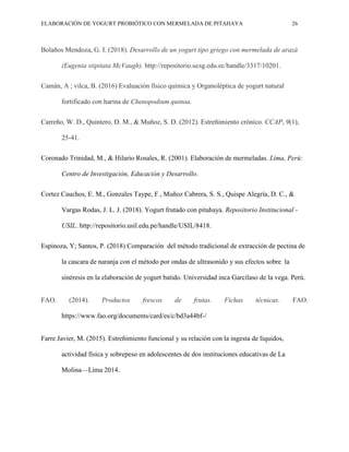 ELABORACIÓN DE YOGURT PROBIÓTICO CON MERMELADA DE PITAHAYA 26
Bolaños Mendoza, G. I. (2018). Desarrollo de un yogurt tipo griego con mermelada de arazá
(Eugenia stipitata McVaugh). http://repositorio.ucsg.edu.ec/handle/3317/10201.
Camán, A ; vilca, B. (2016) Evaluación físico química y Organoléptica de yogurt natural
fortificado con harina de Chenopodium quinoa.
Carreño, W. D., Quintero, D. M., & Muñoz, S. D. (2012). Estreñimiento crónico. CCAP, 9(1),
25-41.
Coronado Trinidad, M., & Hilario Rosales, R. (2001). Elaboración de mermeladas. Lima, Perú:
Centro de Investigación, Educación y Desarrollo.
Cortez Cauchos, E. M., Gonzales Taype, F., Muñoz Cabrera, S. S., Quispe Alegría, D. C., &
Vargas Rodas, J. L. J. (2018). Yogurt frutado con pitahaya. Repositorio Institucional -
USIL. http://repositorio.usil.edu.pe/handle/USIL/8418.
Espinoza, Y; Santos, P. (2018) Comparación del método tradicional de extracción de pectina de
la cascara de naranja con el método por ondas de ultrasonido y sus efectos sobre la
sinéresis en la elaboración de yogurt batido. Universidad inca Garcilaso de la vega. Perú.
FAO. (2014). Productos frescos de frutas. Fichas técnicas. FAO.
https://www.fao.org/documents/card/es/c/bd3a44bf-/
Farre Javier, M. (2015). Estreñimiento funcional y su relación con la ingesta de líquidos,
actividad física y sobrepeso en adolescentes de dos instituciones educativas de La
Molina—Lima 2014.
 