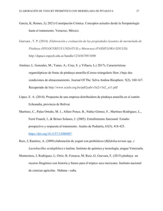 ELABORACIÓN DE YOGURT PROBIÓTICO CON MERMELADA DE PITAHAYA 27
García, K; Remes, J,( 2021) Constipación Crónica. Conceptos actuales desde la fisiopatología
hasta el tratamiento. Veracruz, México.
Guevara , T. P. (2014). Elaboración y evaluación de las propiedades laxantes de mermelada de
Pitahaya (HYLOCEREUS UNDATUS) y Maracuya (PASSIFLORA EDULIS).
http://dspace.espoch.edu.ec/handle/123456789/3490
Jiménez, L. Gonzales, M.; Yanes, A.; Cruz, S. y Villacis, L.( 2017). Características
organolépticas de frutas de pitahaya amarilla (Cereus triangularis Haw.) bajo dos
condiciones de almacenamiento. Journal Of The. Selva Andina Biosphere. 5(2), 160-167.
Recuperado de http://www.scielo.org.bo/pdf/jsab/v5n2/v5n2_a11.pdf
López, E. A. (2014). Propuesta de una empresa distribuidora de pitahaya amarilla en el cantón
Echeandía, provincia de Bolívar.
Martínez, C., Palao Ortuño, M. J., Alfaro Ponce, B., Núñez Gómez, F., Martínez-Rodríguez, L.,
Ferré Franch, I., & Brines Solanes, J. (2005). Estreñimiento funcional: Estudio
prospectivo y respuesta al tratamiento. Anales de Pediatría, 63(5), 418-425.
https://doi.org/10.1157/13080407.
Ruiz, J; Ramírez, A. (2009) elaboración de yogurt con probióticos (Bifidobacterium spp. y
Lactobacillus acidophilus) e inulina. Instituto de química y tecnología; aragua Venezuela.
Montesinos, J; Rodríguez, L; Ortiz, R; Fonseca, M; Ruiz, G; Guevara, F, (2015) pitahaya un
recurso fitogénico con historia y futuro para el trópico seco mexicano. Instituto nacional
de ciencias agrícolas. Habana - cuba.
 