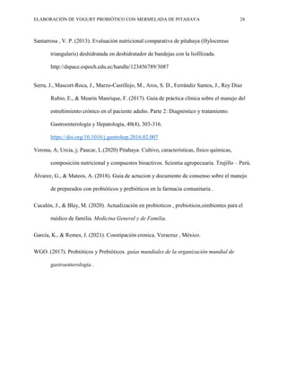 ELABORACIÓN DE YOGURT PROBIÓTICO CON MERMELADA DE PITAHAYA 28
Santarrosa , V. P. (2013). Evaluación nutricional comparativa de pitahaya (Hylocereus
triangularis) deshidratada en deshidratador de bandejas con la liofilizada.
http://dspace.espoch.edu.ec/handle/123456789/3087
Serra, J., Mascort-Roca, J., Marzo-Castillejo, M., Aros, S. D., Ferrándiz Santos, J., Rey Diaz
Rubio, E., & Mearin Manrique, F. (2017). Guía de práctica clínica sobre el manejo del
estreñimiento crónico en el paciente adulto. Parte 2: Diagnóstico y tratamiento.
Gastroenterología y Hepatología, 40(4), 303-316.
https://doi.org/10.1016/j.gastrohep.2016.02.007
Verona, A; Urcia, j; Paucar, L.(2020) Pitahaya: Cultivo, características, físico químicas,
composición nutricional y compuestos bioactivos. Scientia agropecuaria. Trujillo – Perú.
Álvarez, G., & Mateos, A. (2018). Guia de actucion y documento de consenso sobre el manejo
de preparados con probióticos y prebióticos en la farmacia comunitaria .
Cucalón, J., & Blay, M. (2020). Actualización en probioticos , prebioticos,simbiontes para el
médico de familia. Medicina General y de Familia.
García, K., & Remes, J. (2021). Constipación cronica. Veracruz , México.
WGO. (2017). Probióticos y Prebióticos. guías mundiales de la organización mundial de
gastroenterología .
 