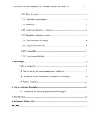 ELABORACIÓN DE YOGURT PROBIÓTICO CON MERMELADA DE PITAHAYA 3
2.2.3 Tipos de yogurt ............................................................................................... 14
2.2.4 Propiedades organolépticas.............................................................................. 14
2.2.5 Probióticos ....................................................................................................... 14
2.2.6 Mecanismos de acción y funciones................................................................. 15
2.2.7. Beneficios en la salud humana........................................................................ 15
2.2.8 Generalidades de la Pitahaya ........................................................................... 16
2.2.9 Composición nutricional.................................................................................. 16
2.2.10 Mermelada ..................................................................................................... 17
2.2.11 Estreñimiento Crónico ................................................................................... 17
3. Metodología ............................................................................................................................ 18
3.1 La investigación...................................................................................................... 18
3.3. Descripción del procesamiento del yogurt probiótico ........................................... 19
3.4. Descripción del procesamiento de la mermelada de Pitahaya............................... 19
3.5. Análisis Estadístico................................................................................................ 22
4. Interpretación de Resultados................................................................................................. 23
4.1. Comparación del antes y después de consumir el yogurt ...................................... 23
4. Conclusiones ........................................................................................................................... 25
6. Referencias Bibliográficas...................................................................................................... 25
ANEXO.......................................................................................................................................... 1
 