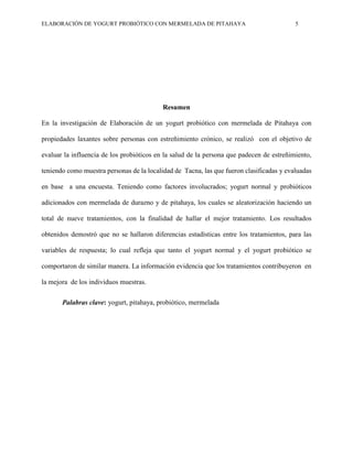 ELABORACIÓN DE YOGURT PROBIÓTICO CON MERMELADA DE PITAHAYA 5
Resumen
En la investigación de Elaboración de un yogurt probiótico con mermelada de Pitahaya con
propiedades laxantes sobre personas con estreñimiento crónico, se realizó con el objetivo de
evaluar la influencia de los probióticos en la salud de la persona que padecen de estreñimiento,
teniendo como muestra personas de la localidad de Tacna, las que fueron clasificadas y evaluadas
en base a una encuesta. Teniendo como factores involucrados; yogurt normal y probióticos
adicionados con mermelada de durazno y de pitahaya, los cuales se aleatorización haciendo un
total de nueve tratamientos, con la finalidad de hallar el mejor tratamiento. Los resultados
obtenidos demostró que no se hallaron diferencias estadísticas entre los tratamientos, para las
variables de respuesta; lo cual refleja que tanto el yogurt normal y el yogurt probiótico se
comportaron de similar manera. La información evidencia que los tratamientos contribuyeron en
la mejora de los individuos muestras.
Palabras clave: yogurt, pitahaya, probiótico, mermelada
 
