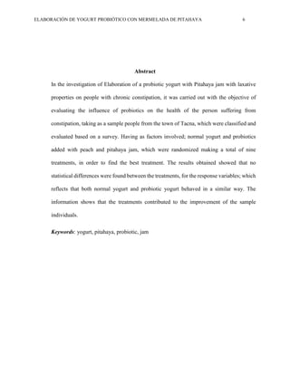 ELABORACIÓN DE YOGURT PROBIÓTICO CON MERMELADA DE PITAHAYA 6
Abstract
In the investigation of Elaboration of a probiotic yogurt with Pitahaya jam with laxative
properties on people with chronic constipation, it was carried out with the objective of
evaluating the influence of probiotics on the health of the person suffering from
constipation, taking as a sample people from the town of Tacna, which were classified and
evaluated based on a survey. Having as factors involved; normal yogurt and probiotics
added with peach and pitahaya jam, which were randomized making a total of nine
treatments, in order to find the best treatment. The results obtained showed that no
statistical differences were found between the treatments, for the response variables; which
reflects that both normal yogurt and probiotic yogurt behaved in a similar way. The
information shows that the treatments contributed to the improvement of the sample
individuals.
Keywords: yogurt, pitahaya, probiotic, jam
 