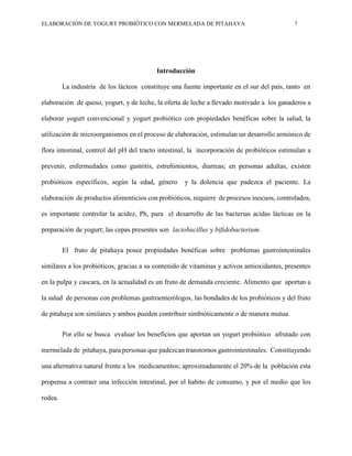 ELABORACIÓN DE YOGURT PROBIÓTICO CON MERMELADA DE PITAHAYA 7
Introducción
La industria de los lácteos constituye una fuente importante en el sur del país, tanto en
elaboración de queso, yogurt, y de leche, la oferta de leche a llevado motivado a los ganaderos a
elaborar yogurt convencional y yogurt probiótico con propiedades benéficas sobre la salud, la
utilización de microorganismos en el proceso de elaboración, estimulan un desarrollo armónico de
flora intestinal, control del pH del tracto intestinal, la incorporación de probióticos estimulan a
prevenir, enfermedades como gastritis, estreñimientos, diarreas; en personas adultas, existen
probióticos específicos, según la edad, género y la dolencia que padezca el paciente. La
elaboración de productos alimenticios con probióticos, requiere de procesos inocuos, controlados,
es importante controlar la acidez, Ph, para el desarrollo de las bacterias acidas lácticas en la
preparación de yogurt; las cepas presentes son lactobacillus y bifidobacterium.
El fruto de pitahaya posee propiedades benéficas sobre problemas gastrointestinales
similares a los probióticos, gracias a su contenido de vitaminas y activos antioxidantes, presentes
en la pulpa y cascara, en la actualidad es un fruto de demanda creciente. Alimento que aportan a
la salud de personas con problemas gastroenterólogos, las bondades de los probióticos y del fruto
de pitahaya son similares y ambos pueden contribuir simbióticamente o de manera mutua.
Por ello se busca evaluar los beneficios que aportan un yogurt probiótico afrutado con
mermelada de pitahaya, para personas que padezcan transtornos gastrointestinales. Constituyendo
una alternativa natural frente a los medicamentos; aproximadamente el 20% de la población esta
propensa a contraer una infección intestinal, por el habito de consumo, y por el medio que los
rodea.
 