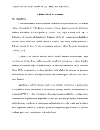 ELABORACIÓN DE YOGURT PROBIÓTICO CON MERMELADA DE PITAHAYA 8
1. Planteamiento del problema
1.1. El problema
El estreñimiento es un malestar intestinal, el cual afecta negativamente día a día a la que
padecen (Serra et al., 2017). En Perú se presentan problemas digestivos como el estreñimiento
funcional afectando el 20% de la población (Arellano, 2020). Según Martínez et al., 2005; se
define como estreñimiento a la frecuencia de defecación inferior a 3 veces por semana. Puede tener
diferentes causas yendo desde cambios en la dieta, actividad física o estilo de vida, destacando la
deficiente ingesta de fibra. Por ello es importante mejorar el hábito de nuestra alimentación
(Arellano, 2020).
El yogurt es un alimento derivado lácteo obtenido mediante fermentaciones, posee
beneficios que constan desde muchos años, entre sus efectos son: previene el cáncer de colon,
previenen el colesterol, mejora la flora intestinal, las bacterias acido lácticas son las resaltantes
(Parra, 2012). Los probióticos producen beneficios en la salud de las personas que consumen
periódicamente, en diversas investigaciones se ha demostrado su aporte en la salud, sobre todo al
tracto digestivo.
La pitahaya es un fruto altamente nutritivo, con múltiples beneficios en lo que se destaca
su contenido de aceites naturales que se encuentran en la pulpa y semillas, este mismo beneficia
la digestión (FAO, 2014). Con el fin de aprovechar sus propiedades se elaboró un yogurt probiótico
con mermelada de pitahaya con propiedades laxantes para personas que padecen estreñimiento,
ambos alimentos contribuyen al mejoramiento del tracto digestivo; cabe resaltar que la pitahaya
posee propiedades prebióticas, las mismas que los microorganismo aprovecharan en el intestino,
ayudando a prevenir y curar síntomas gastroenterólogos.
 