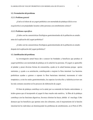 ELABORACIÓN DE YOGURT PROBIÓTICO CON MERMELADA DE PITAHAYA 9
1.2. Formulación del problema
1.2.1. Problema general
¿Cuál es el efecto de un yogurt probiótico con mermelada de pitahaya (Hylocereus
megalanthus) con propiedades laxantes sobre personas con estreñimiento crónico?
1.2.2. Problemas específicos
¿Cuáles son las características fisiológicas gastrointestinales de la población en estudio
antes de la aplicación del yogurt probiótico?
¿Cuáles son las características fisiológicas gastrointestinales de la población en estudio
después de la aplicación del yogurt probiótico?
1.3. Justificación del problema
La investigación actual busca dar a conocer las bondades y beneficios que produce el
yogurt probiótico con mermelada de pitahaya en la salud de las personas. El yogurt es apetecible
al paladar y posee diversas formas de consumirlas, ayuda en la salud humana porque aporta
nutrientes, y ayuda a su asimilación, contribuyendo a mejorar la flora intestinal. Las bacterias
probióticas ayudan a generar o reponer la flora bacteriana intestinal, incrementa el valor
terapéutico y evita los males gastrointestinales, las especies lactobacillus y bifidobactyerium son
las más comunes encontrar en los procesos de elaboración de yogurt.
El fruto de pitahaya contribuye en la salud, por su contenido de fenoles antioxidantes y
ácidos grasos que al incorporarlo al yogurt lo hace mucho más nutritivo, la fibra de la pitahaya
contribuye con las funciones digestivas, favorece eliminar las heces, debido al mucilago. Cabe
destacar que los beneficios que aportan estos dos alimentos, está el mejoramiento de la función
intestinal de los individuos así disminuyendo los problemas de estreñimiento, en el Perú el 20%
 