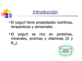 Introducción El yogurt tiene propiedades nutritivas, terapeúticas y sensoriales. El yogurt es rico en proteínas, minerales, enzimas y vitaminas (D y B 12 ). 
