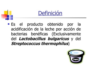 Definición Es el producto obtenido por la acidificación de la leche por acción de bacterias benéficas (Exclusivamente del  Lactobacillus bulgaricus  y del  Streptococcus thermophilus )  