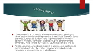  La adolescencia es un periodo en el desarrollo biológico, psicológico,
sexual y social inmediatamente posterior a la niñez y que comienza con la
pubertad. Su rango de duración varia según las diferentes fuentes y
opiniones medicas , científicas y psicológicas, pero generalmente se
enmarca su inicio entre los 10 y 12 años , y su finalización a los 19 o 20.
Para la organización mundial de la salud, la adolescencia es el periodo
comprendido entre los 10 y 19 años y esta comprendida dentro del
periodo de la juventud entre los 10 y los 24 años .